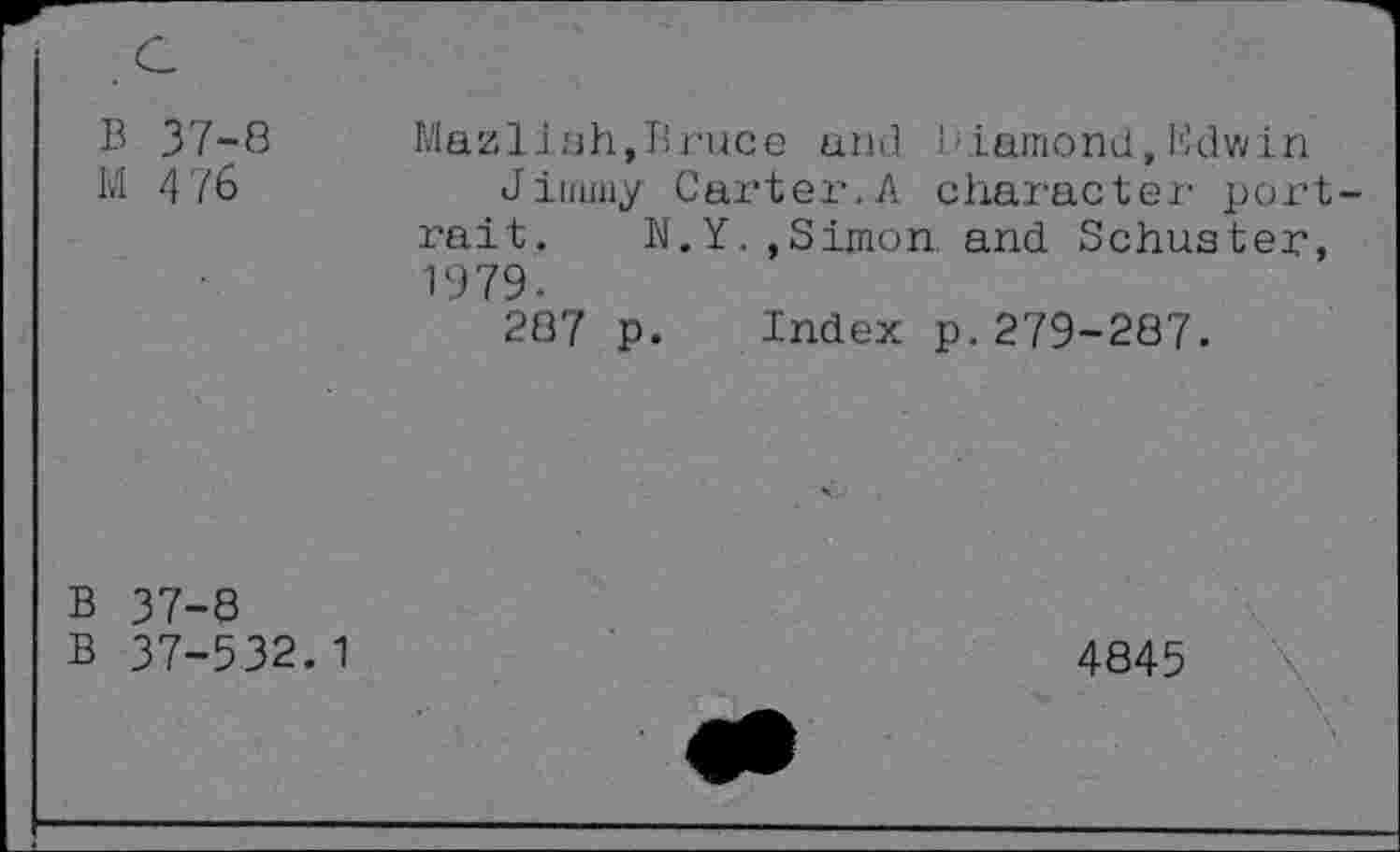 ﻿B 37-8 Mazlish,Bruce and Diamond,Edwin
M 476	Jimmy Carter.A character port
rait. N.Y,,Simon and Schuster, 1979-
287 p. Index p.279-287.
B 37-8
B 37-532.1
4845